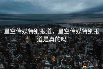 星空传媒特别报道，星空传媒特别报道是真的吗