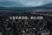 头条新闻追踪：新91视频