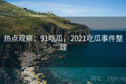 热点观察：91吃瓜，2021吃瓜事件整理