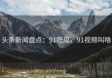 头条新闻盘点：91吃瓜，91视频叫啥