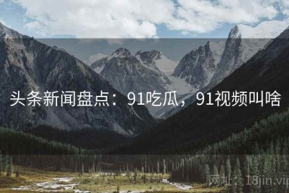 头条新闻盘点：91吃瓜，91视频叫啥
