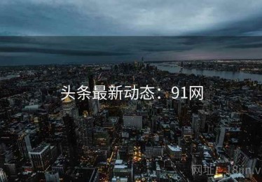 头条最新动态：91网