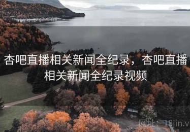 杏吧直播相关新闻全纪录，杏吧直播相关新闻全纪录视频