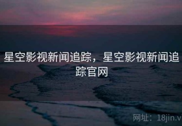 星空影视新闻追踪，星空影视新闻追踪官网