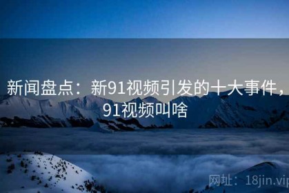新闻盘点：新91视频引发的十大事件，91视频叫啥
