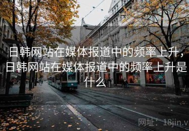 日韩网站在媒体报道中的频率上升，日韩网站在媒体报道中的频率上升是什么