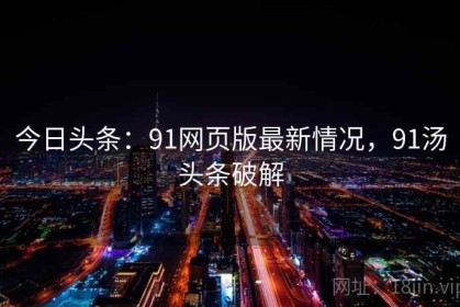 今日头条：91网页版最新情况，91汤头条破解