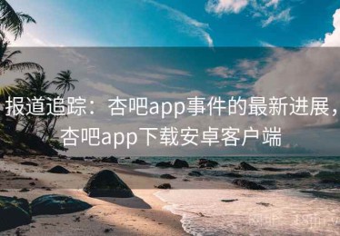 报道追踪：杏吧app事件的最新进展，杏吧app下载安卓客户端