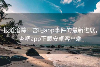 报道追踪：杏吧app事件的最新进展，杏吧app下载安卓客户端