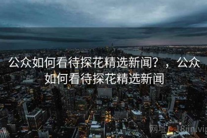 公众如何看待探花精选新闻？，公众如何看待探花精选新闻