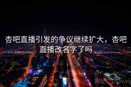 杏吧直播引发的争议继续扩大，杏吧直播改名字了吗
