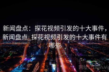 新闻盘点：探花视频引发的十大事件，新闻盘点_探花视频引发的十大事件有哪些