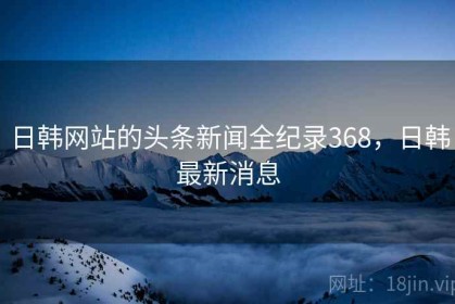 日韩网站的头条新闻全纪录368，日韩最新消息