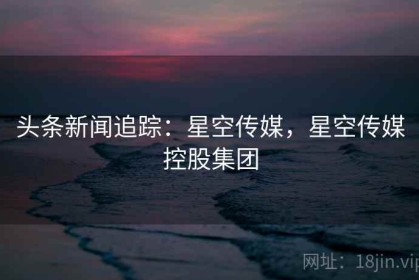 头条新闻追踪：星空传媒，星空传媒控股集团