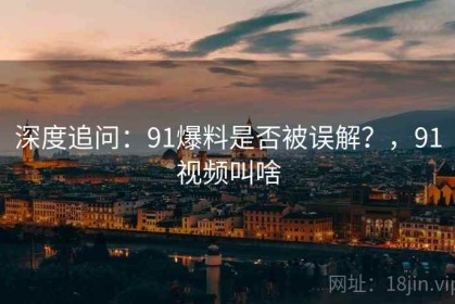 深度追问：91爆料是否被误解？，91视频叫啥