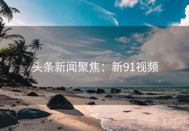 头条新闻聚焦：新91视频