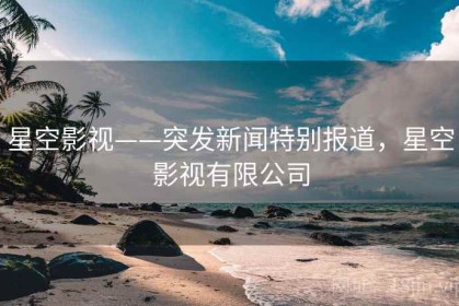 星空影视——突发新闻特别报道，星空影视有限公司