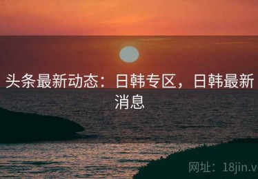头条最新动态：日韩专区，日韩最新消息