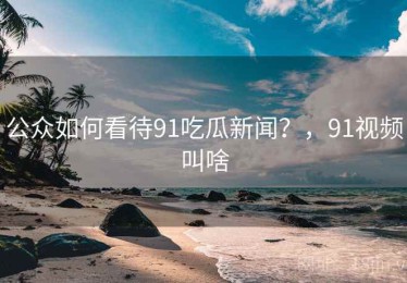 公众如何看待91吃瓜新闻？，91视频叫啥