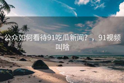 公众如何看待91吃瓜新闻？，91视频叫啥