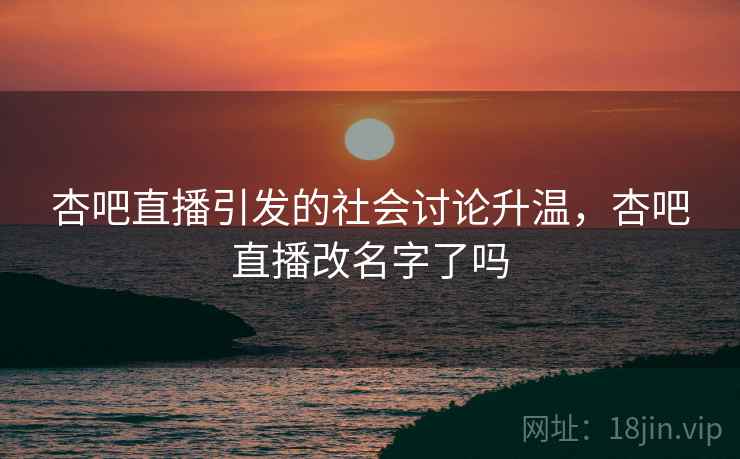 杏吧直播引发的社会讨论升温，杏吧直播改名字了吗