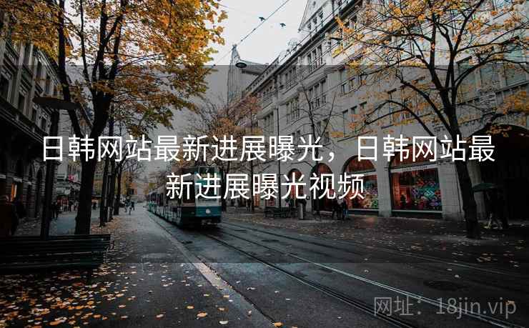 日韩网站最新进展曝光，日韩网站最新进展曝光视频