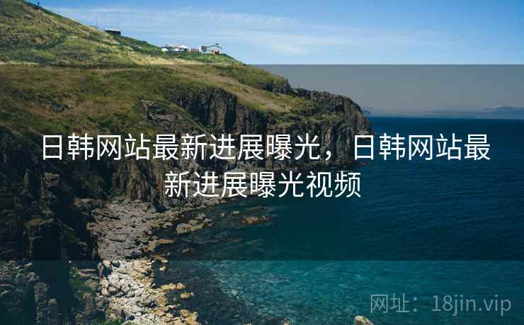 日韩网站最新进展曝光，日韩网站最新进展曝光视频