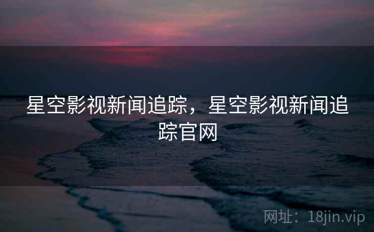 星空影视新闻追踪，星空影视新闻追踪官网