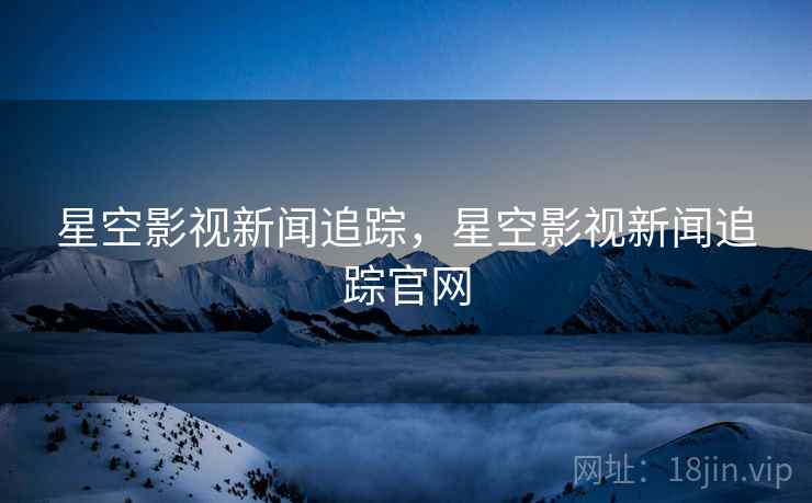 星空影视新闻追踪，星空影视新闻追踪官网