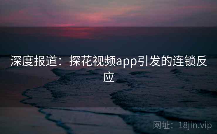 深度报道：探花视频app引发的连锁反应