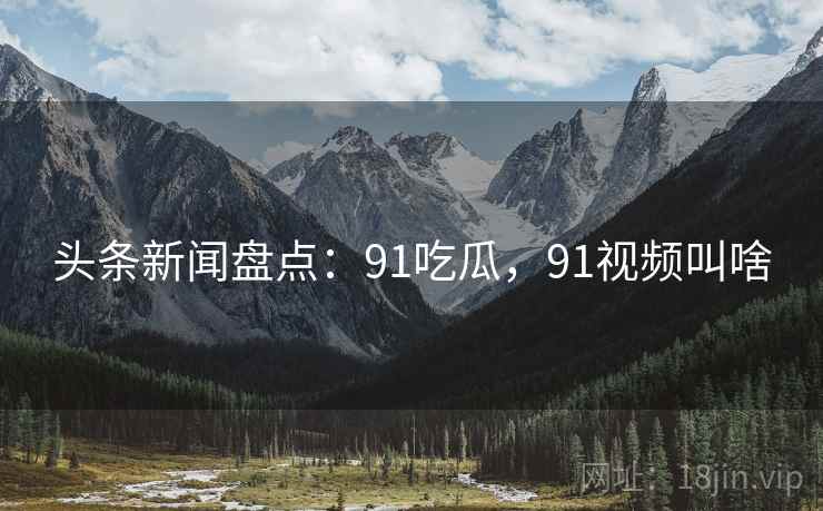 头条新闻盘点：91吃瓜，91视频叫啥