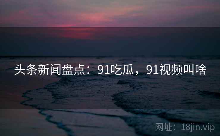 头条新闻盘点：91吃瓜，91视频叫啥