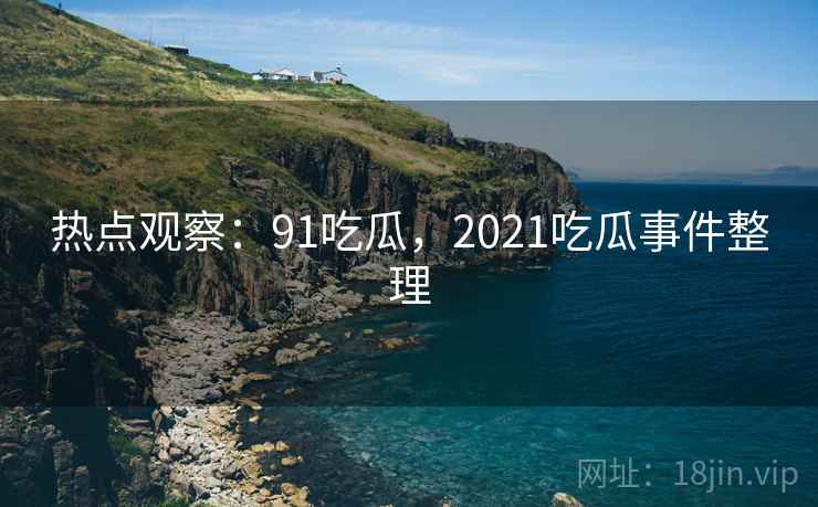 热点观察：91吃瓜，2021吃瓜事件整理