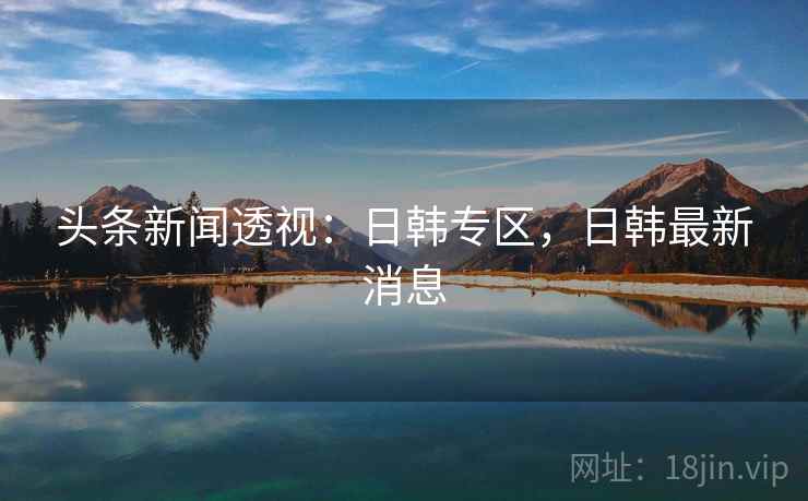 头条新闻透视：日韩专区，日韩最新消息