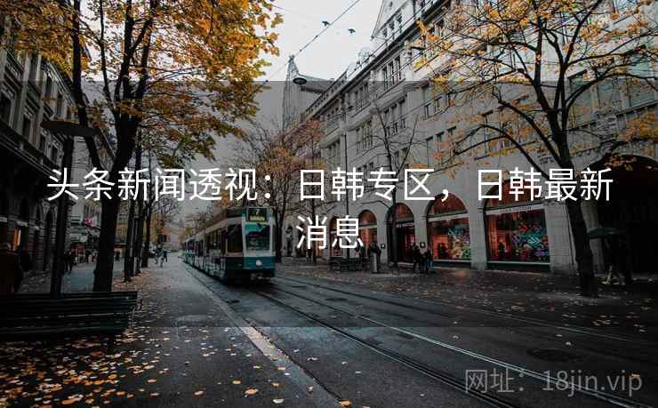 头条新闻透视：日韩专区，日韩最新消息