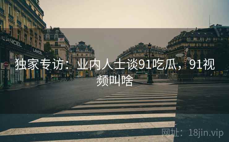 独家专访：业内人士谈91吃瓜，91视频叫啥