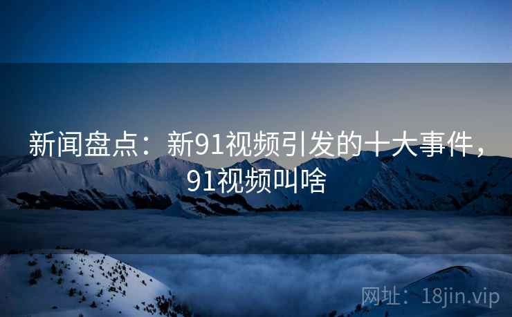 新闻盘点：新91视频引发的十大事件，91视频叫啥