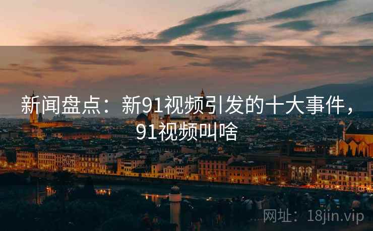 新闻盘点：新91视频引发的十大事件，91视频叫啥