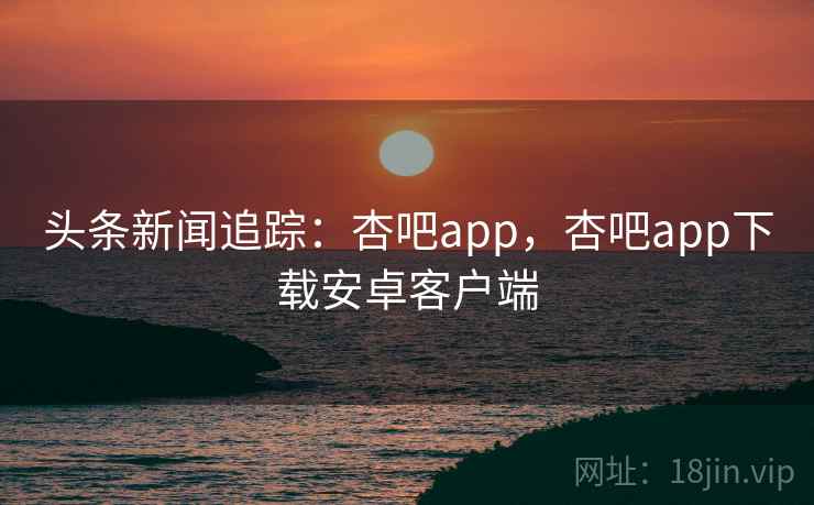 头条新闻追踪：杏吧app，杏吧app下载安卓客户端