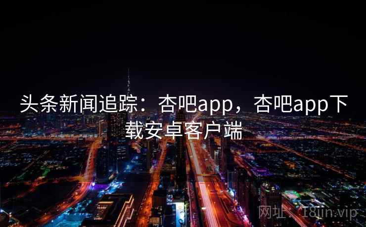 头条新闻追踪：杏吧app，杏吧app下载安卓客户端