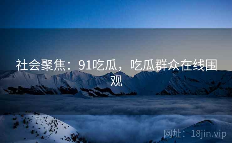 社会聚焦：91吃瓜，吃瓜群众在线围观