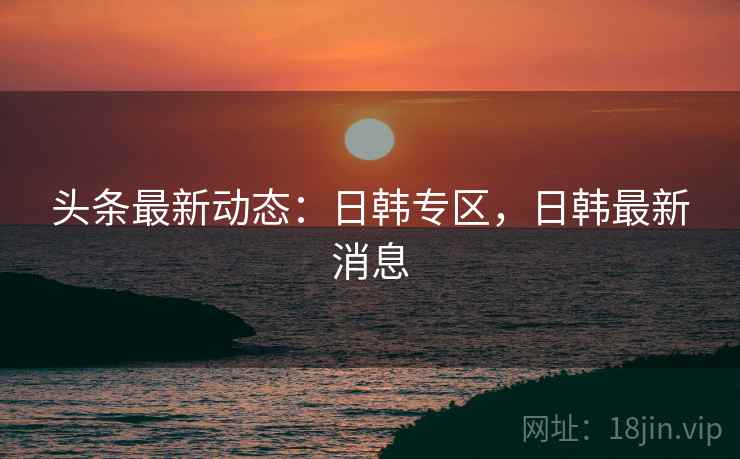 头条最新动态：日韩专区，日韩最新消息