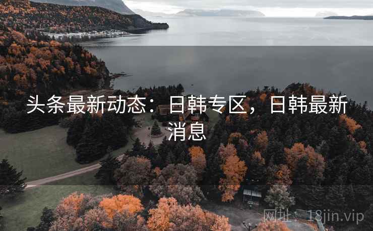 头条最新动态：日韩专区，日韩最新消息