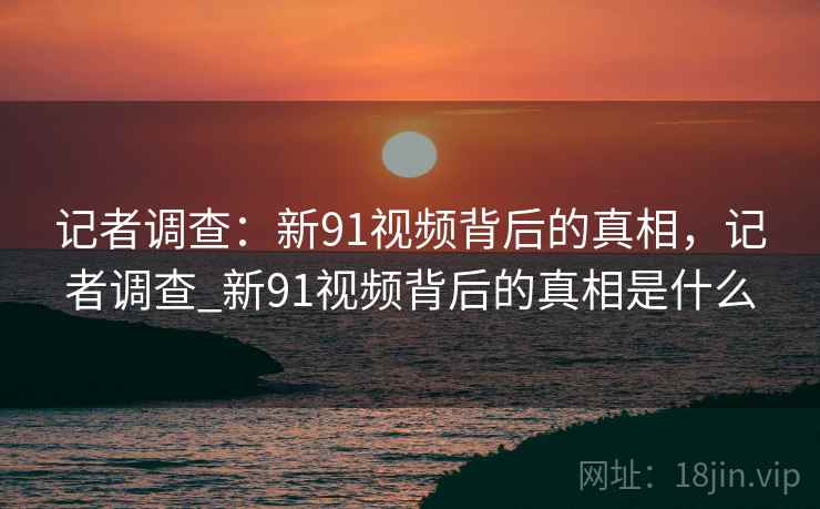 记者调查：新91视频背后的真相，记者调查_新91视频背后的真相是什么