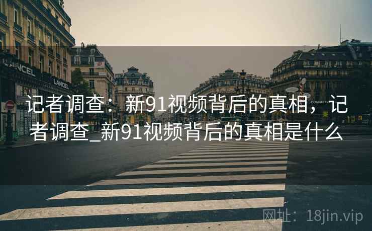记者调查：新91视频背后的真相，记者调查_新91视频背后的真相是什么