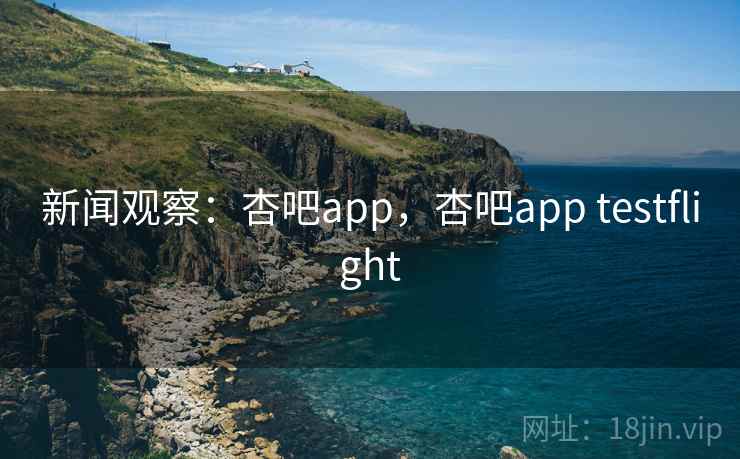新闻观察：杏吧app，杏吧app testflight