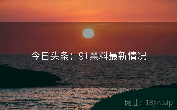 今日头条：91黑料最新情况
