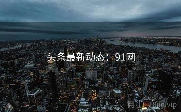 头条最新动态：91网