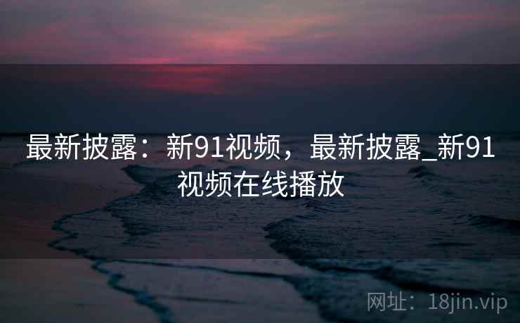 最新披露：新91视频，最新披露_新91视频在线播放