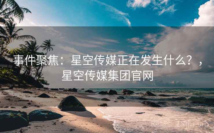 事件聚焦：星空传媒正在发生什么？，星空传媒集团官网
